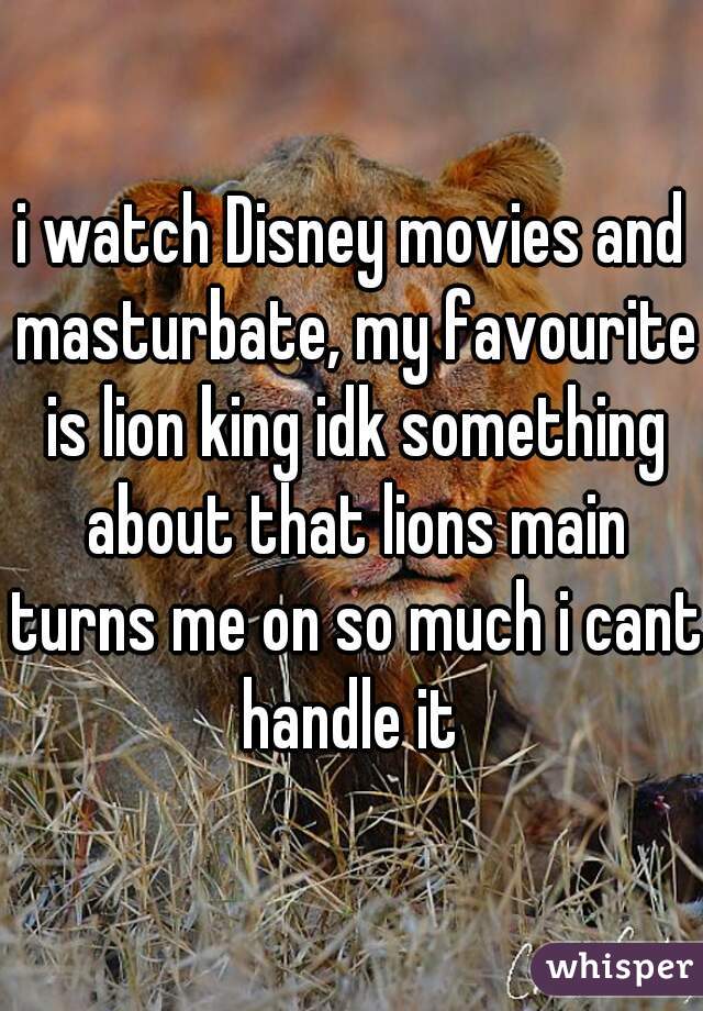 i watch Disney movies and masturbate, my favourite is lion king idk something about that lions main turns me on so much i cant handle it 