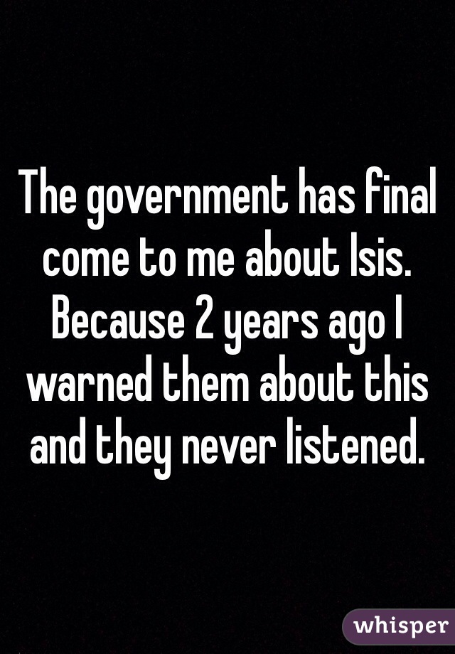 The government has final come to me about Isis. Because 2 years ago I warned them about this and they never listened. 