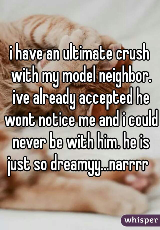 i have an ultimate crush with my model neighbor. ive already accepted he wont notice me and i could never be with him. he is just so dreamyy...narrrr  