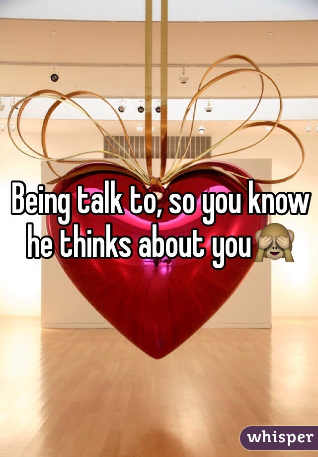 Being talk to, so you know he thinks about you🙈