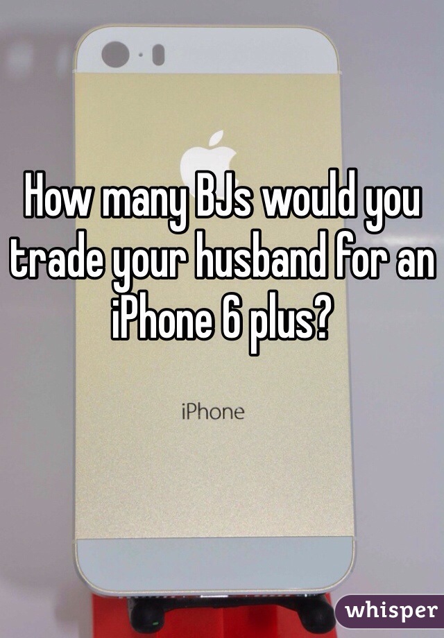 How many BJs would you trade your husband for an iPhone 6 plus?