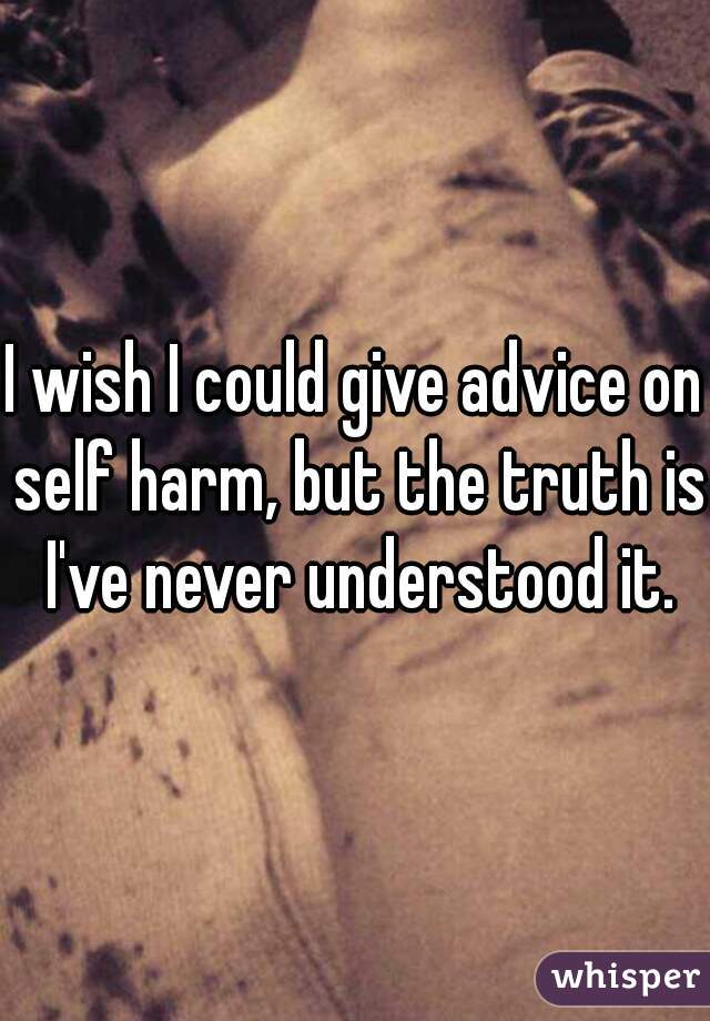 I wish I could give advice on self harm, but the truth is I've never understood it.