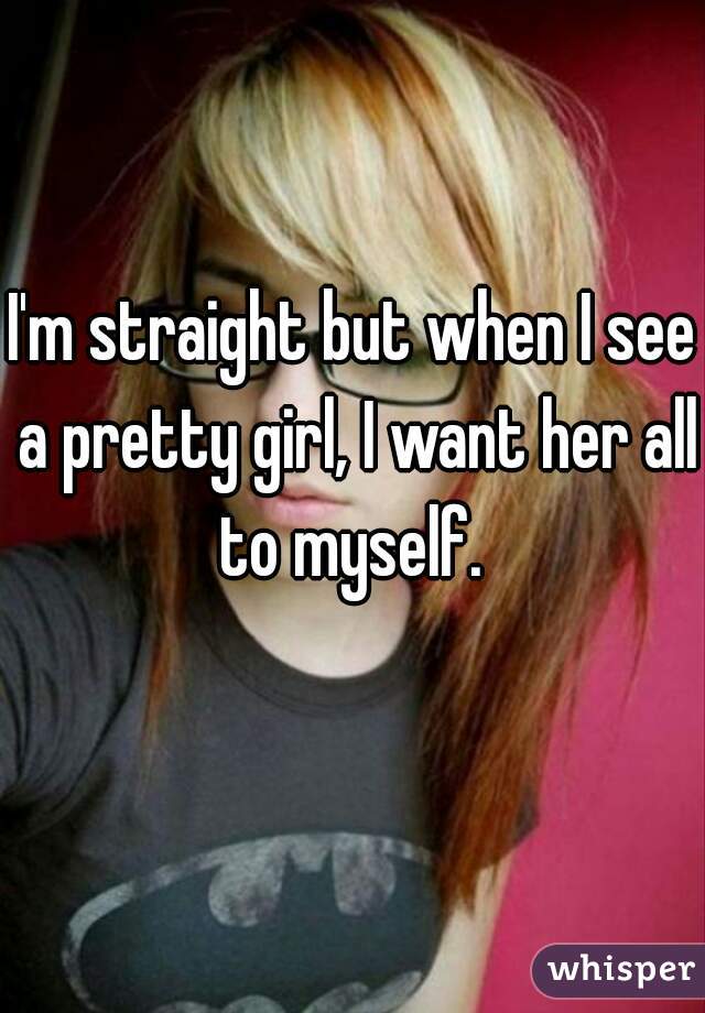 I'm straight but when I see a pretty girl, I want her all to myself. 