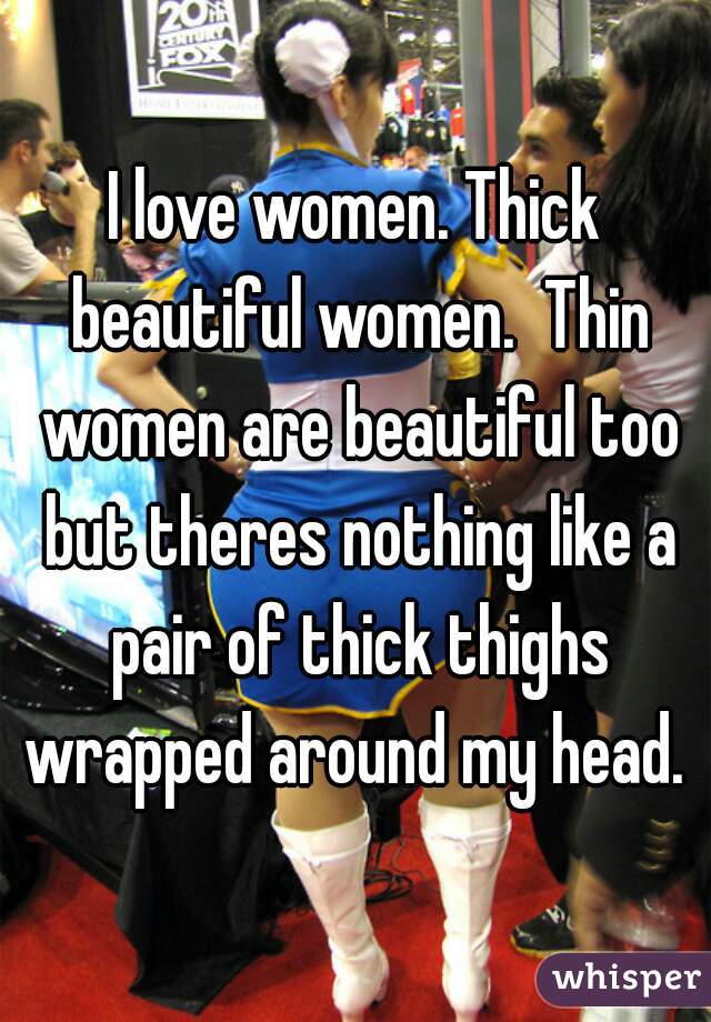 I love women. Thick beautiful women.  Thin women are beautiful too but theres nothing like a pair of thick thighs wrapped around my head. 