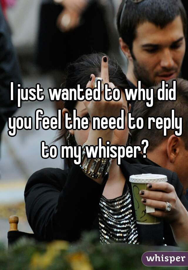 I just wanted to why did you feel the need to reply to my whisper?