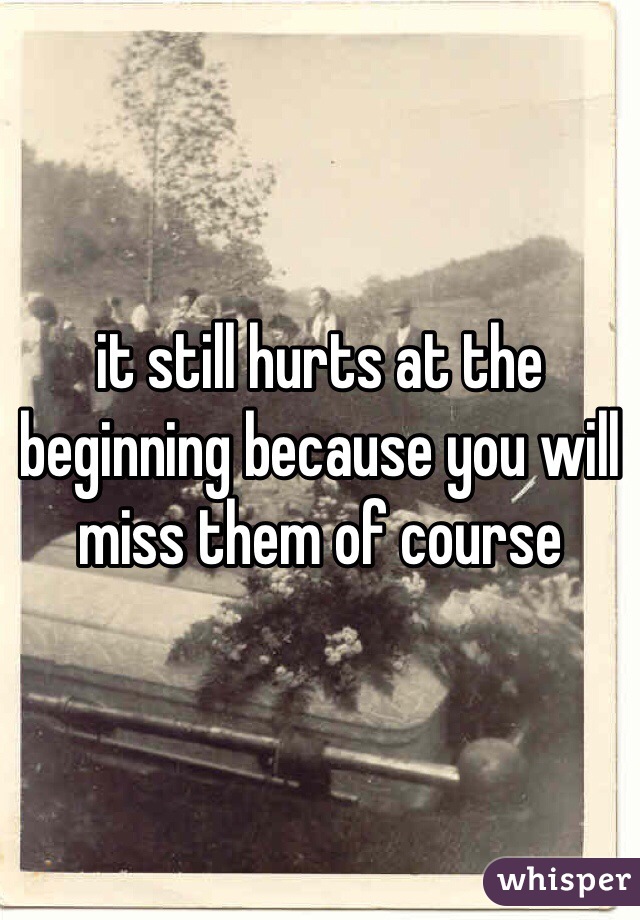 it still hurts at the beginning because you will miss them of course