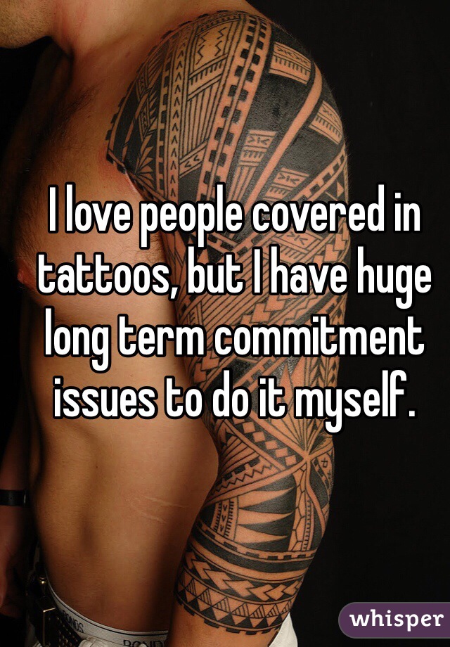 I love people covered in tattoos, but I have huge long term commitment issues to do it myself.  