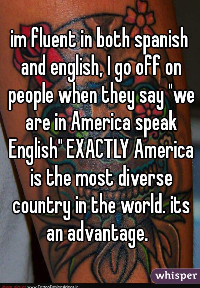 im fluent in both spanish and english, I go off on people when they say "we are in America speak English" EXACTLY America is the most diverse country in the world. its an advantage.  
