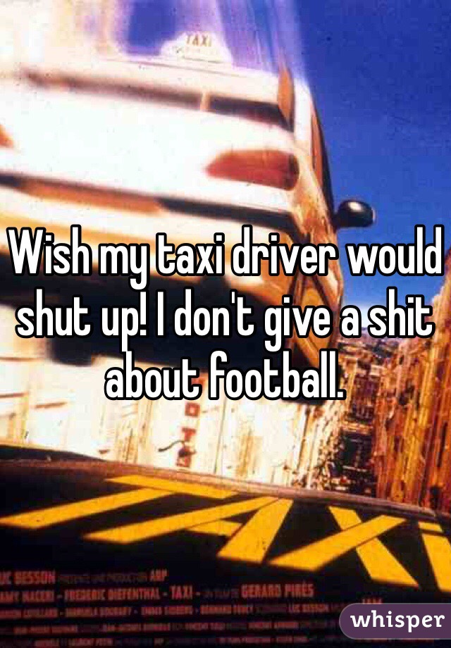 Wish my taxi driver would shut up! I don't give a shit about football. 