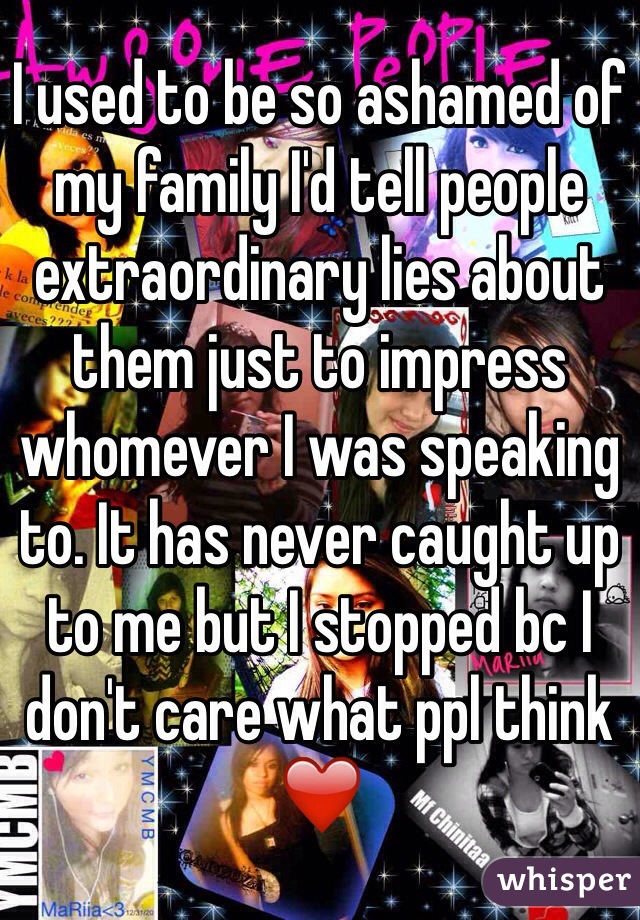 I used to be so ashamed of my family I'd tell people extraordinary lies about them just to impress whomever I was speaking to. It has never caught up to me but I stopped bc I don't care what ppl think ❤️