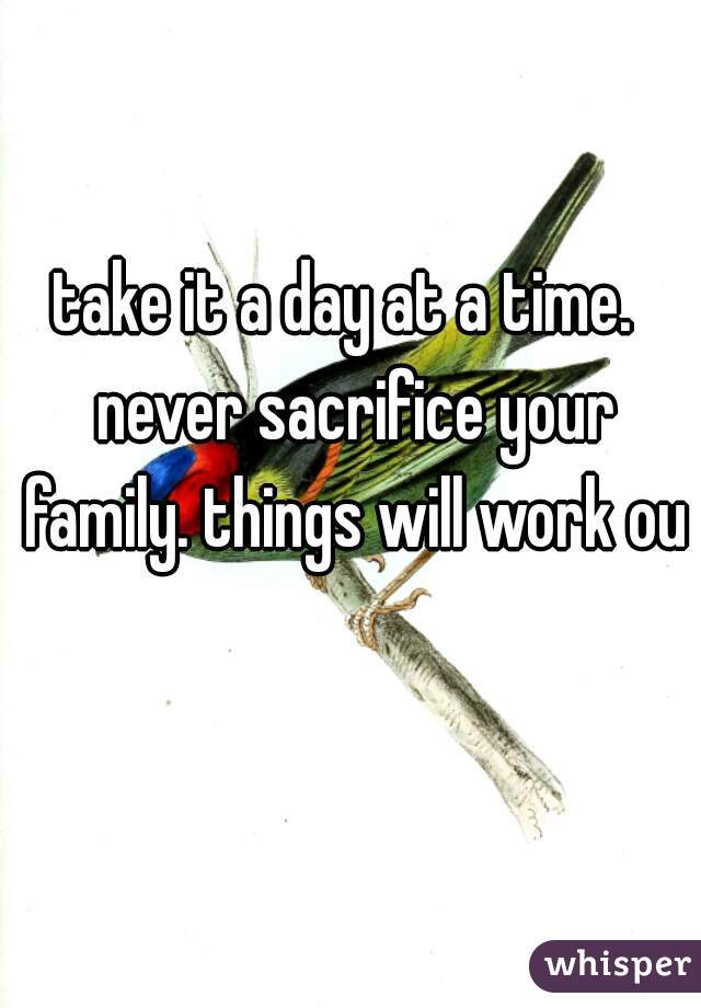 take it a day at a time.  never sacrifice your family. things will work out