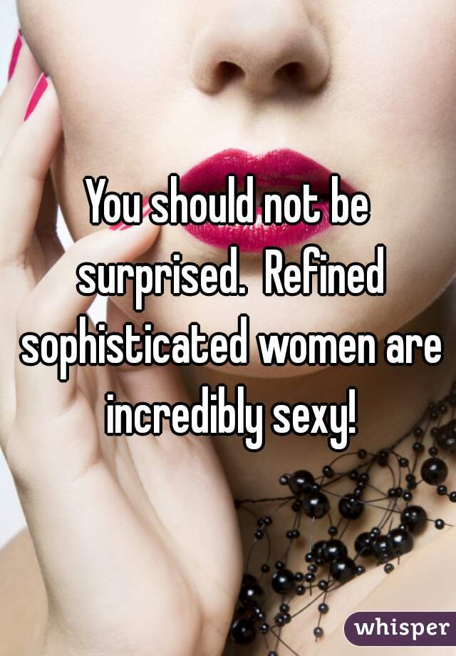 You should not be surprised.  Refined sophisticated women are incredibly sexy!