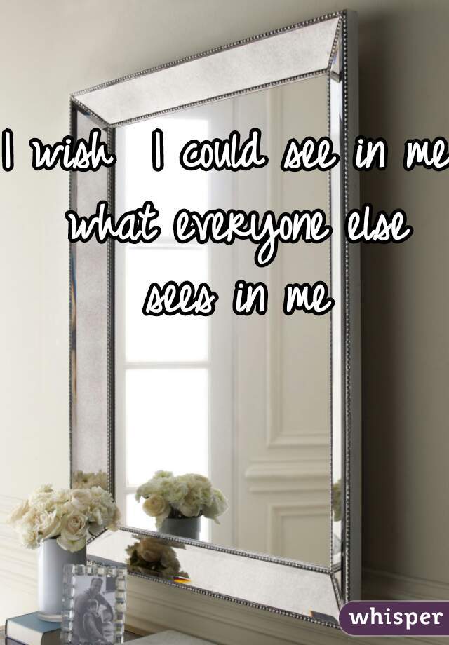 I wish  I could see in me what everyone else sees in me