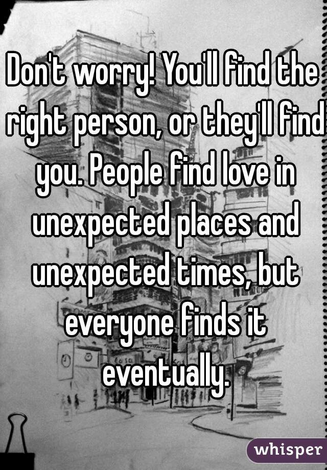 Don't worry! You'll find the right person, or they'll find you. People find love in unexpected places and unexpected times, but everyone finds it eventually.