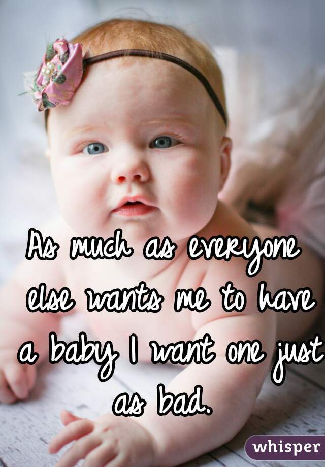 As much as everyone else wants me to have a baby I want one just as bad. 