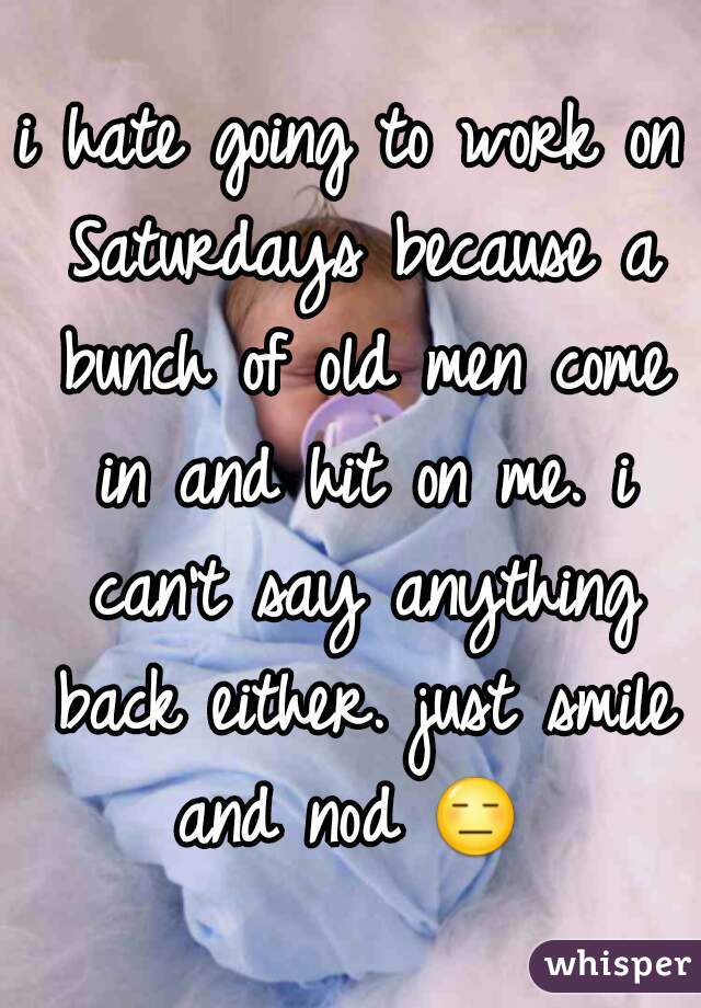 i hate going to work on Saturdays because a bunch of old men come in and hit on me. i can't say anything back either. just smile and nod 😑  


