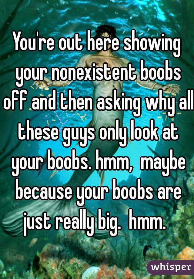 You're out here showing your nonexistent boobs off and then asking why all these guys only look at your boobs. hmm,  maybe because your boobs are just really big.  hmm.  