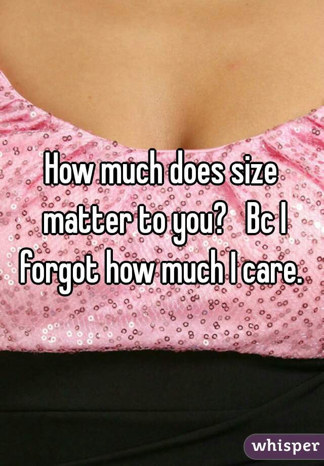 How much does size matter to you?   Bc I forgot how much I care. 