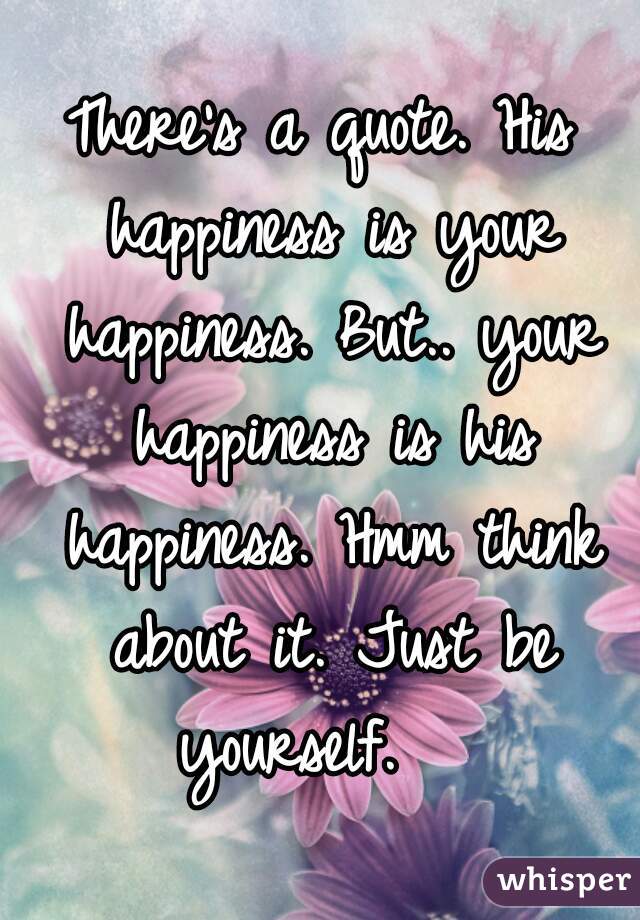 There's a quote. His happiness is your happiness. But.. your happiness is his happiness. Hmm think about it. Just be yourself.   