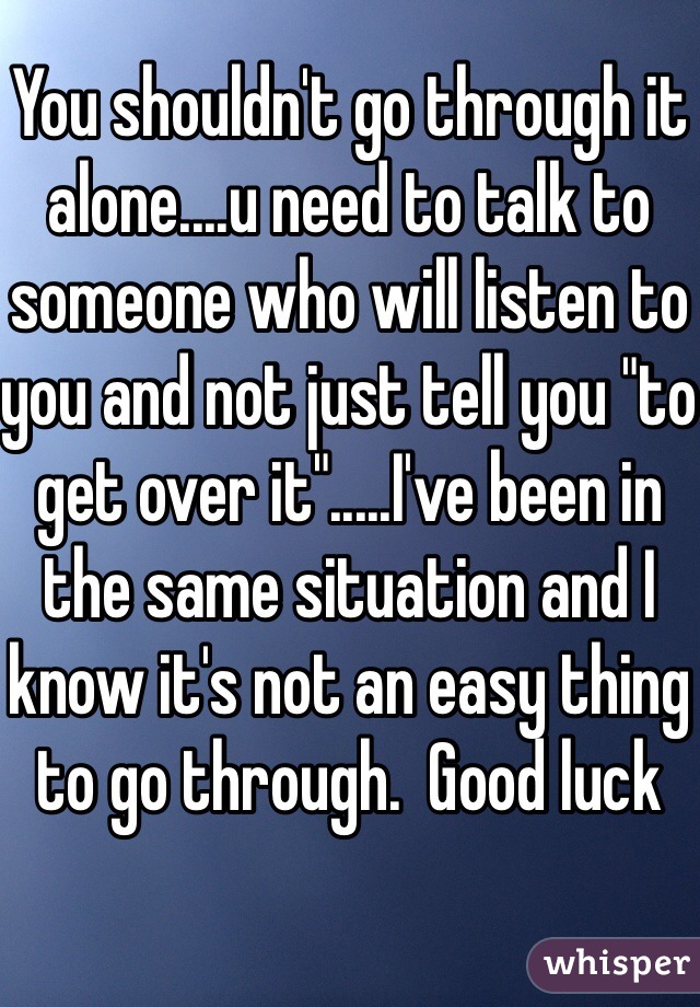 You shouldn't go through it alone....u need to talk to someone who will listen to you and not just tell you "to get over it".....I've been in the same situation and I know it's not an easy thing to go through.  Good luck 