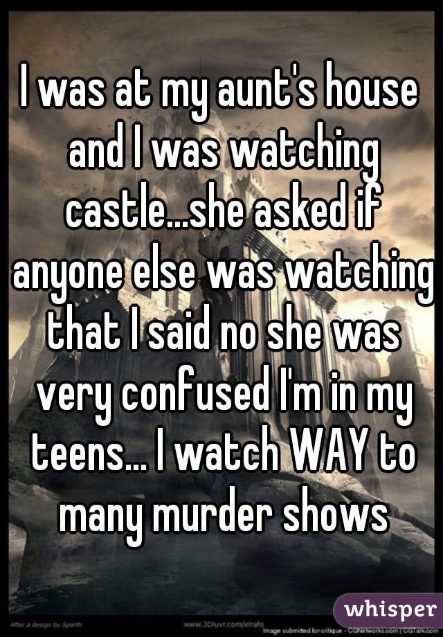 I was at my aunt's house and I was watching castle...she asked if anyone else was watching that I said no she was very confused I'm in my teens... I watch WAY to many murder shows