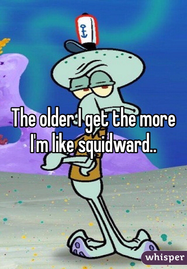 The older I get the more I'm like squidward..