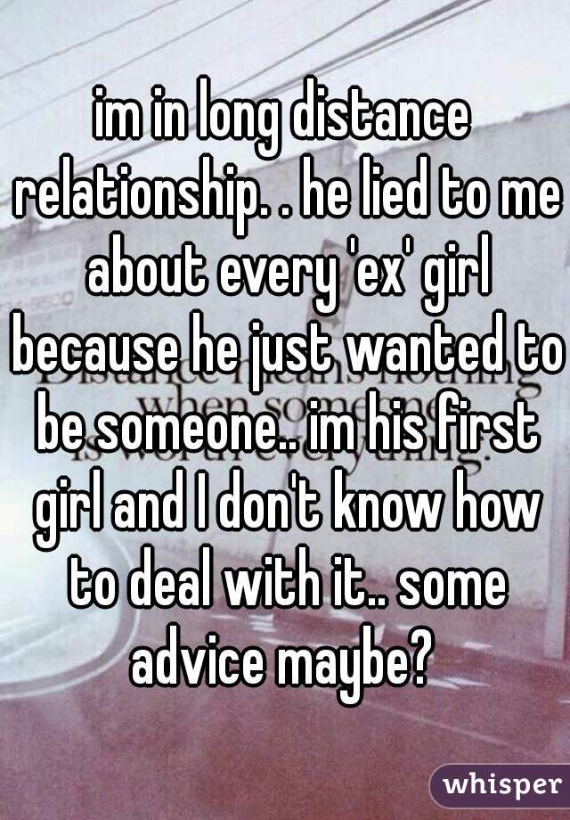 im in long distance relationship. . he lied to me about every 'ex' girl because he just wanted to be someone.. im his first girl and I don't know how to deal with it.. some advice maybe? 
