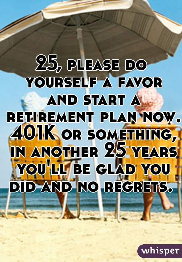 25, please do yourself a favor and start a retirement plan now. 401K or something, in another 25 years you'll be glad you did and no regrets. 