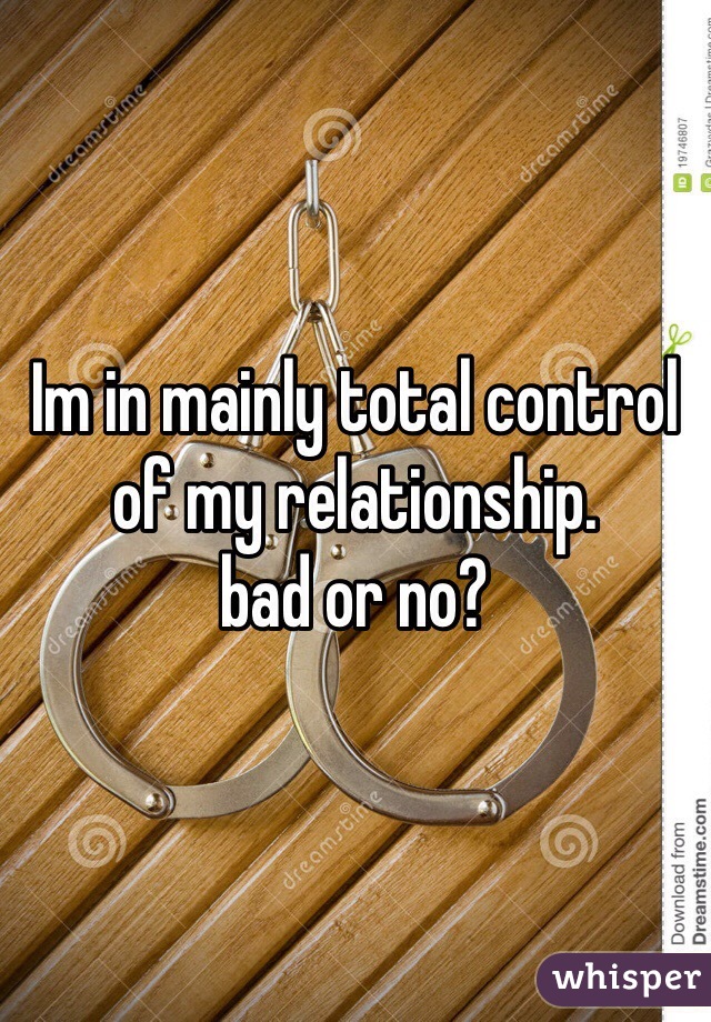 Im in mainly total control of my relationship.
bad or no?