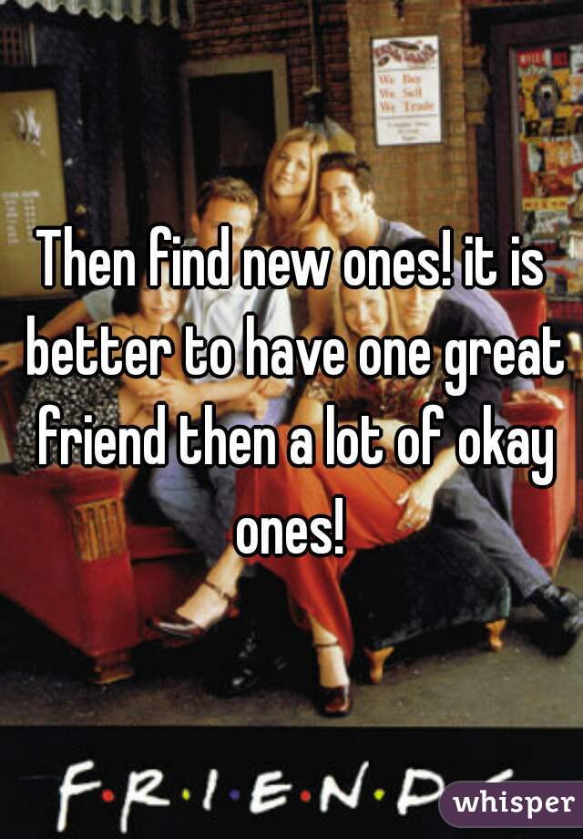 Then find new ones! it is better to have one great friend then a lot of okay ones! 