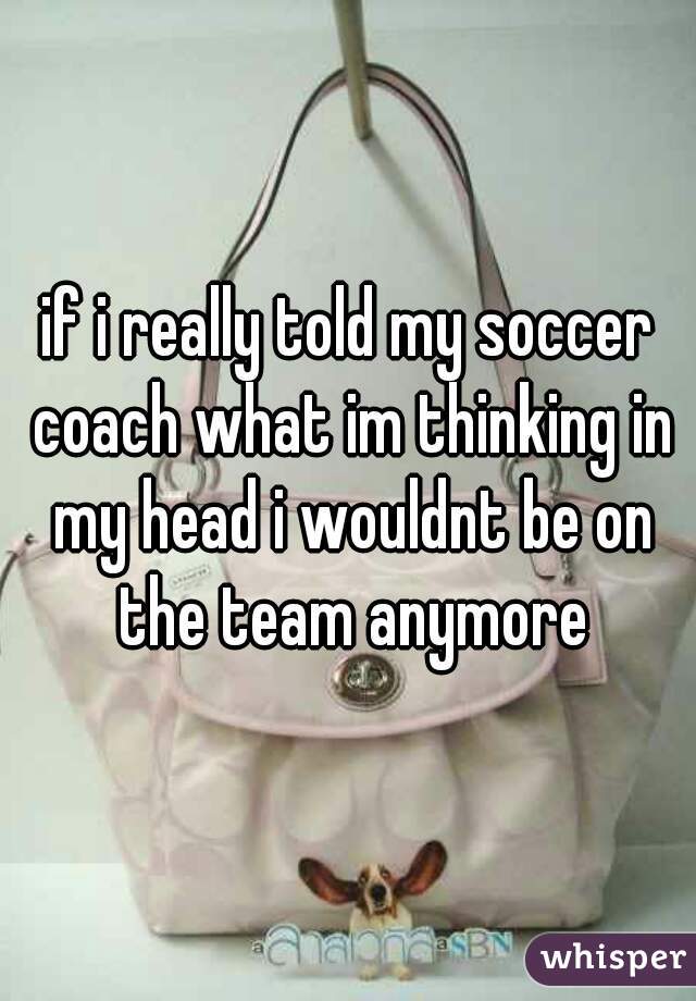 if i really told my soccer coach what im thinking in my head i wouldnt be on the team anymore