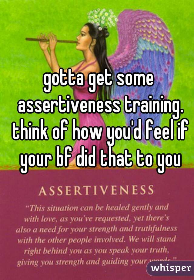 gotta get some assertiveness training. think of how you'd feel if your bf did that to you