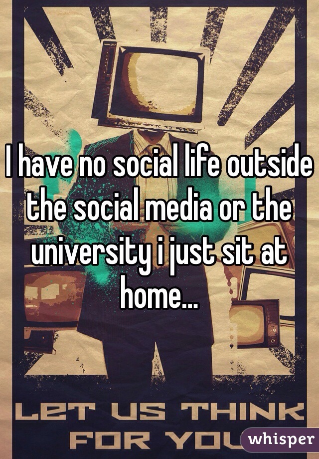 I have no social life outside the social media or the university i just sit at home…