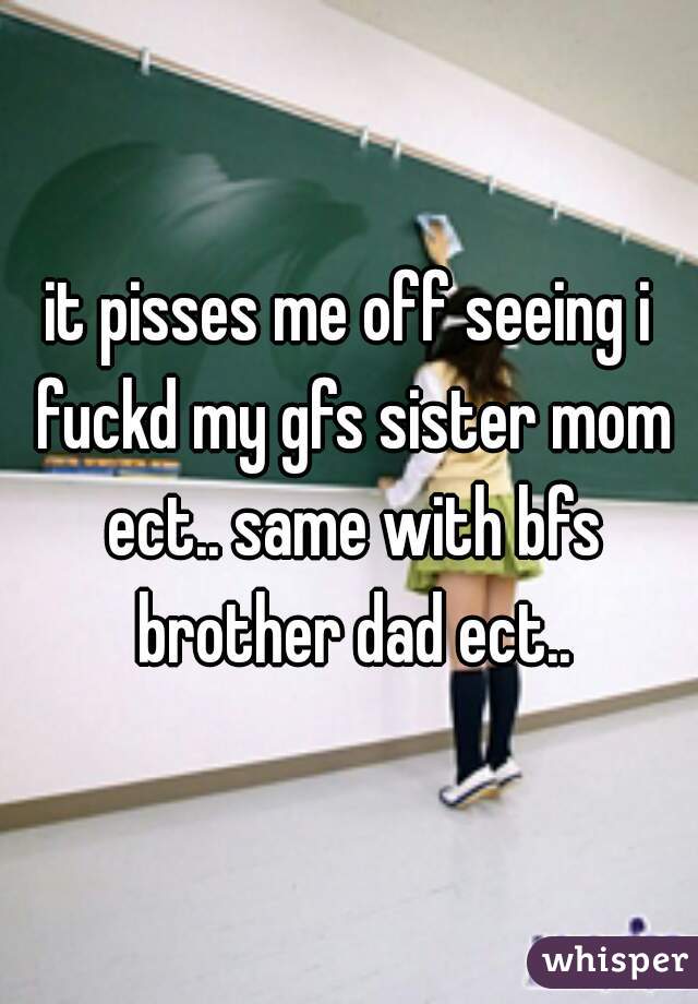 it pisses me off seeing i fuckd my gfs sister mom ect.. same with bfs brother dad ect..