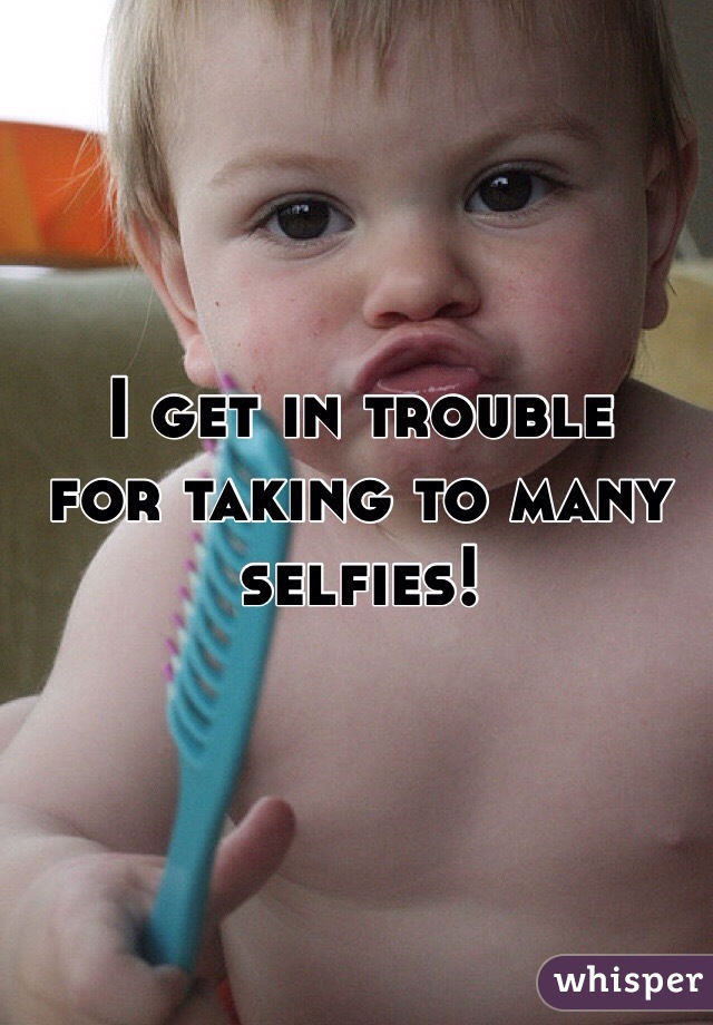 I get in trouble 
for taking to many 
selfies!