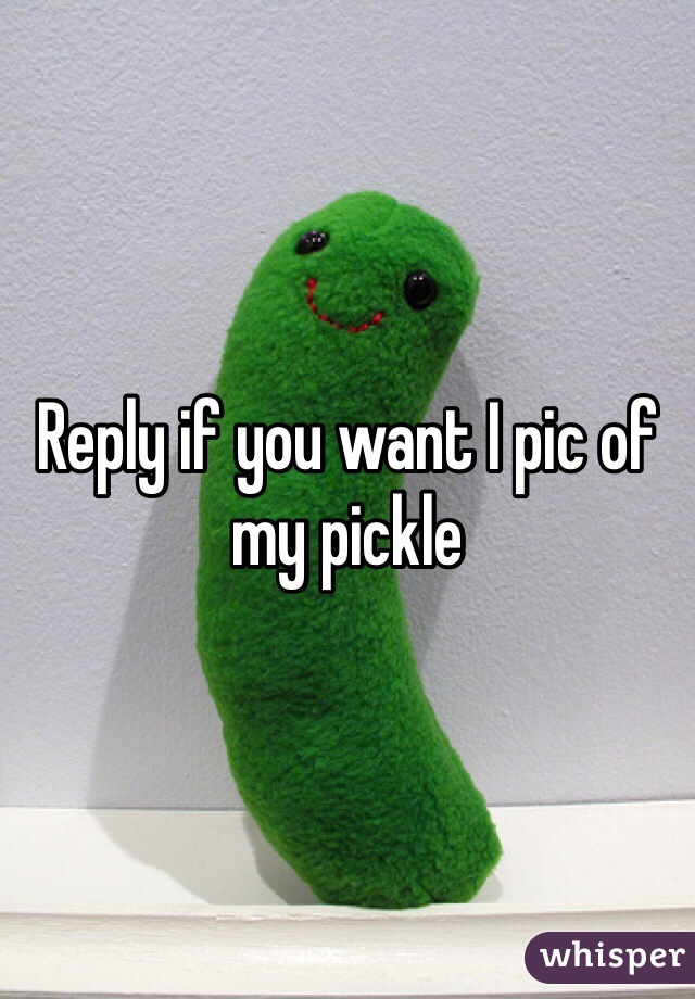 Reply if you want I pic of my pickle 