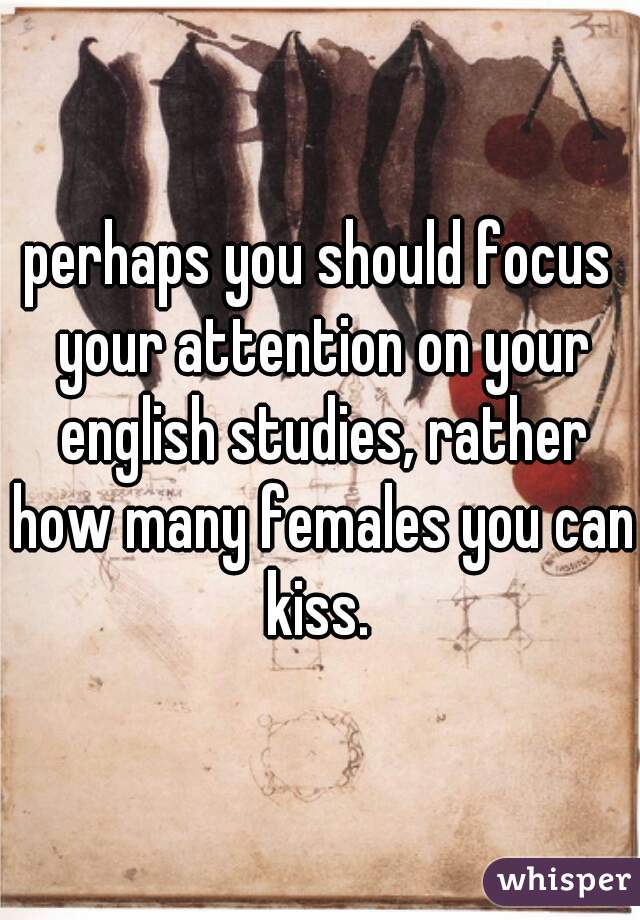 perhaps you should focus your attention on your english studies, rather how many females you can kiss. 