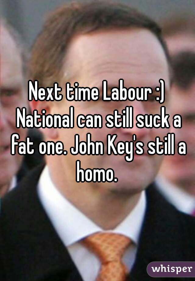 Next time Labour :) National can still suck a fat one. John Key's still a homo. 