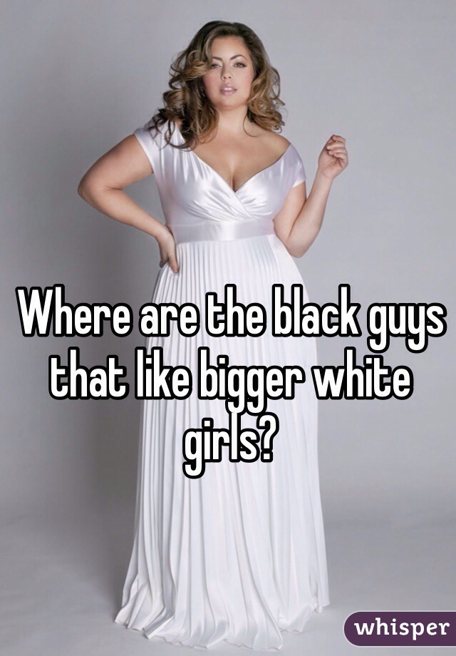Where are the black guys that like bigger white girls?