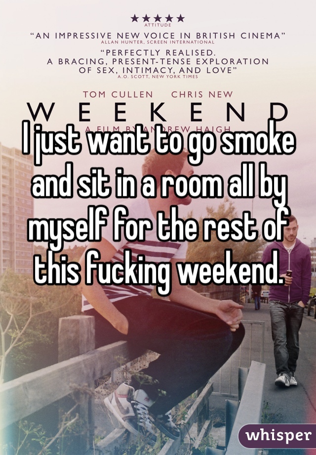 I just want to go smoke and sit in a room all by myself for the rest of this fucking weekend.