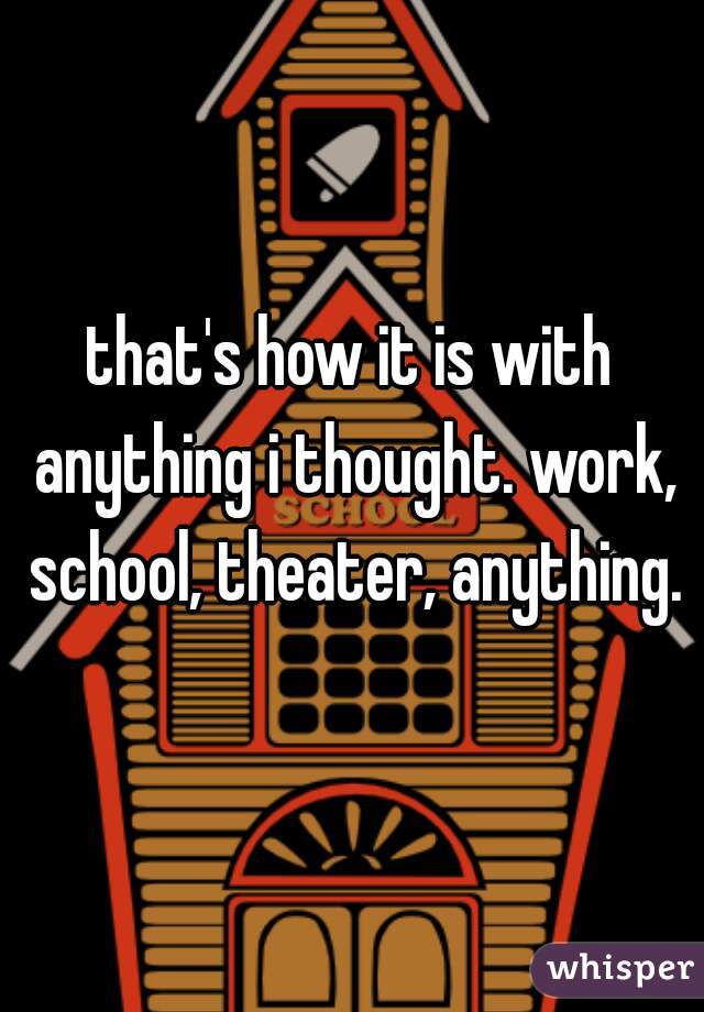 that's how it is with anything i thought. work, school, theater, anything.