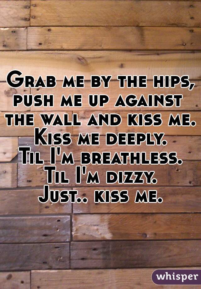 Grab me by the hips,
push me up against 
the wall and kiss me.
Kiss me deeply.
Til I'm breathless.
Til I'm dizzy.
Just.. kiss me.