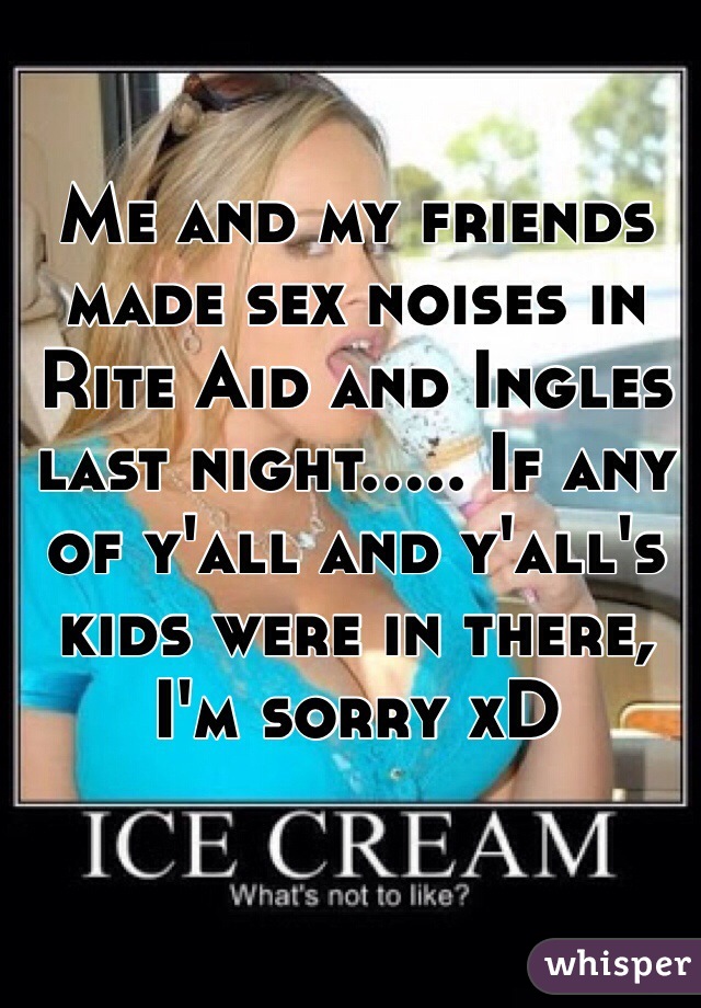 Me and my friends made sex noises in Rite Aid and Ingles last night..... If any of y'all and y'all's kids were in there, I'm sorry xD