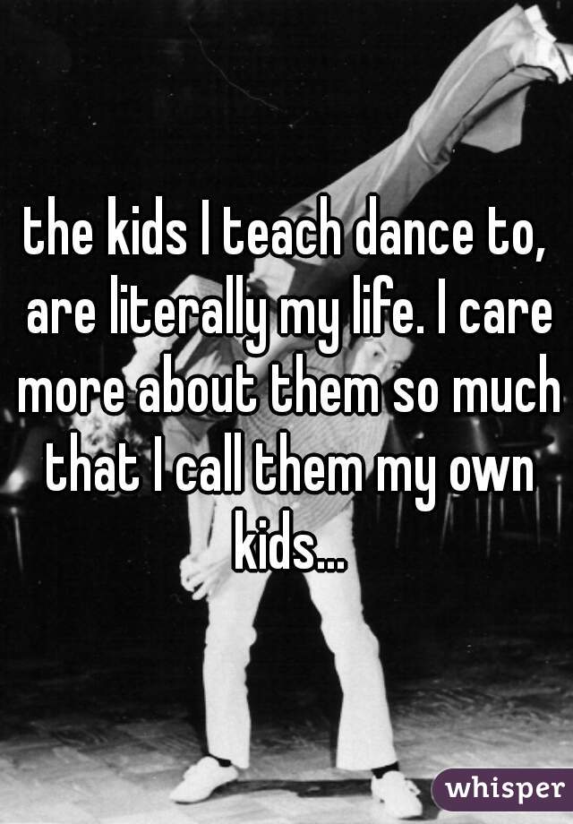 the kids I teach dance to, are literally my life. I care more about them so much that I call them my own kids...