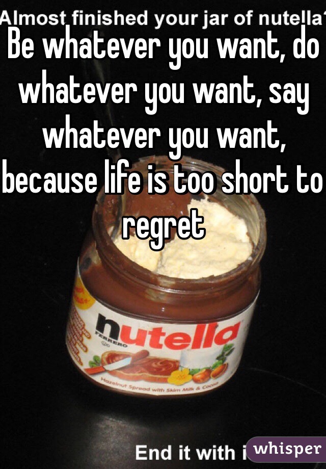 Be whatever you want, do whatever you want, say whatever you want, because life is too short to regret  