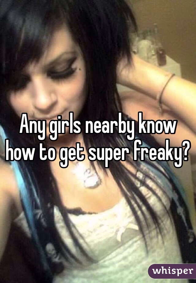 Any girls nearby know how to get super freaky?