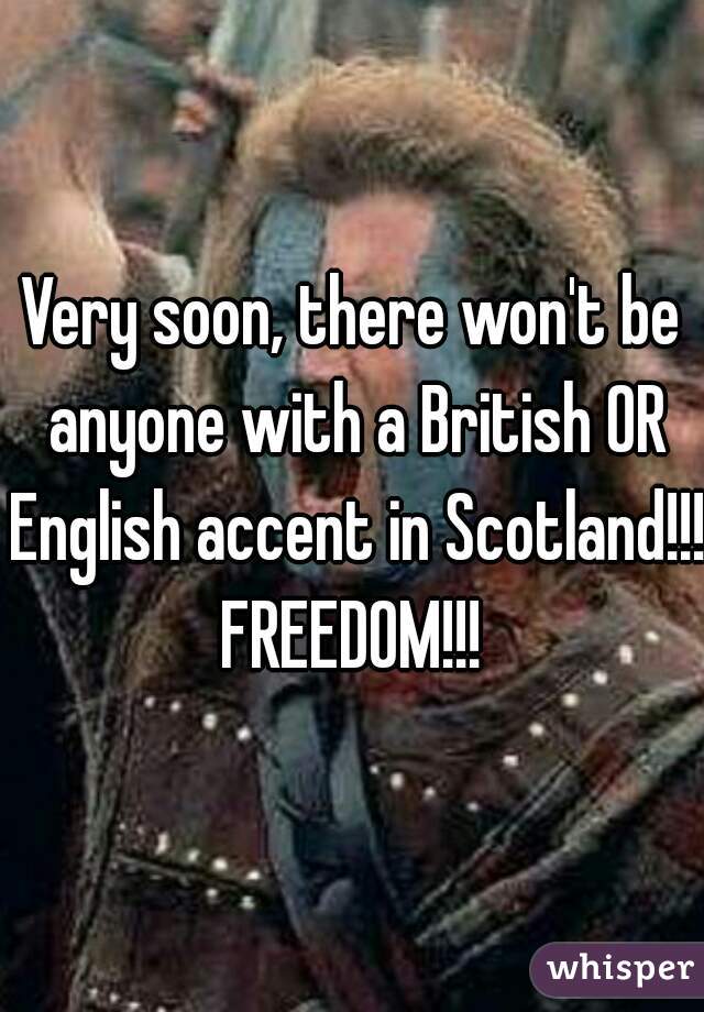 Very soon, there won't be anyone with a British OR English accent in Scotland!!!

FREEDOM!!!
