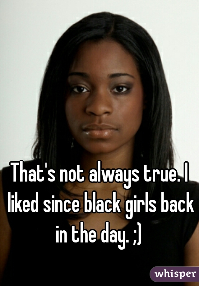 That's not always true. I liked since black girls back in the day. ;) 