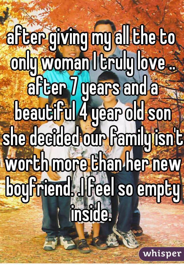 after giving my all the to only woman I truly love .. after 7 years and a beautiful 4 year old son she decided our family isn't worth more than her new boyfriend. .I feel so empty inside. 