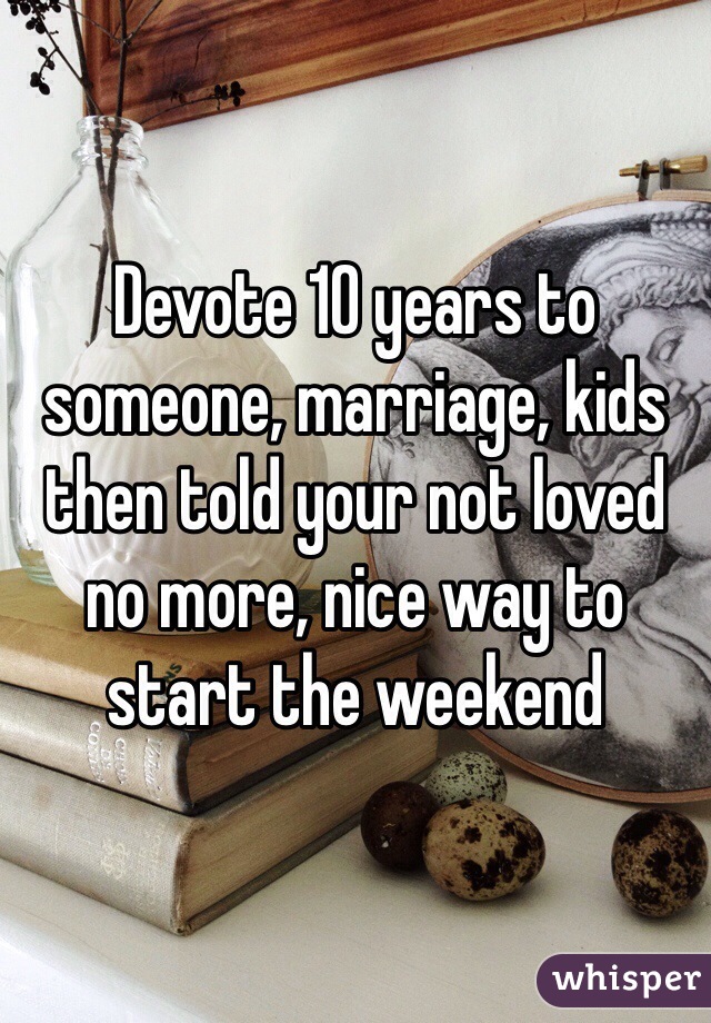 Devote 10 years to someone, marriage, kids then told your not loved no more, nice way to start the weekend 
